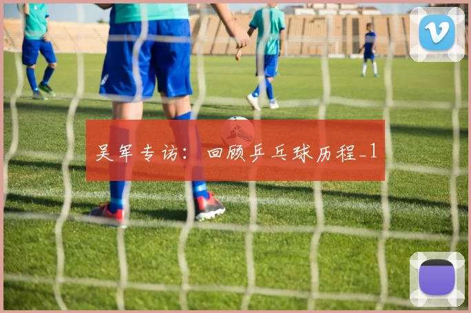 吴军专访：回顾乒乓球历程_1