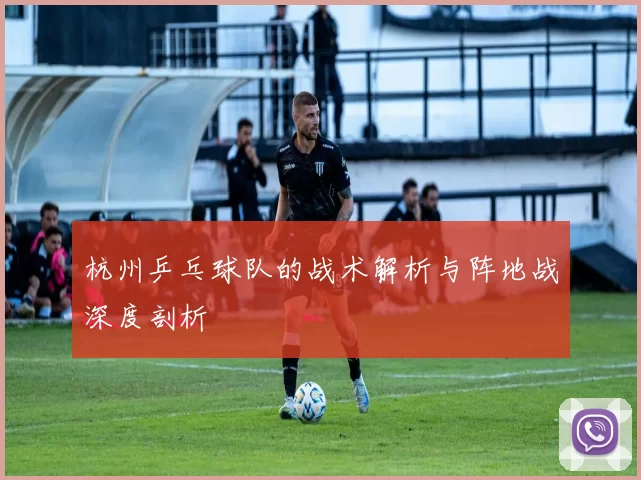 杭州乒乓球队的战术解析与阵地战深度剖析