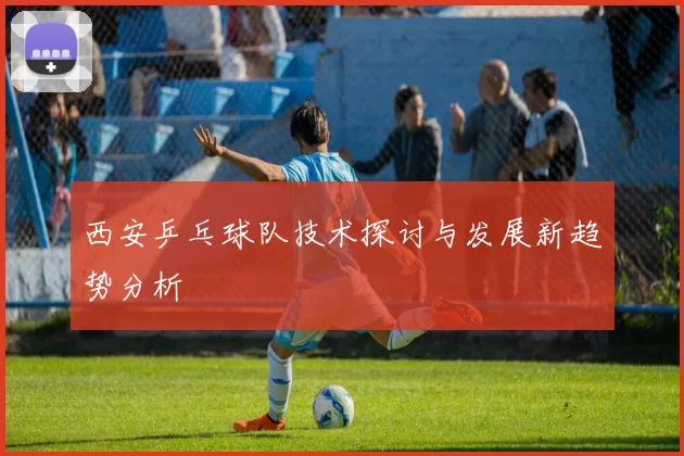 西安乒乓球队技术探讨与发展新趋势分析