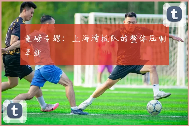 重磅专题：上海滑板队的整体压制革新