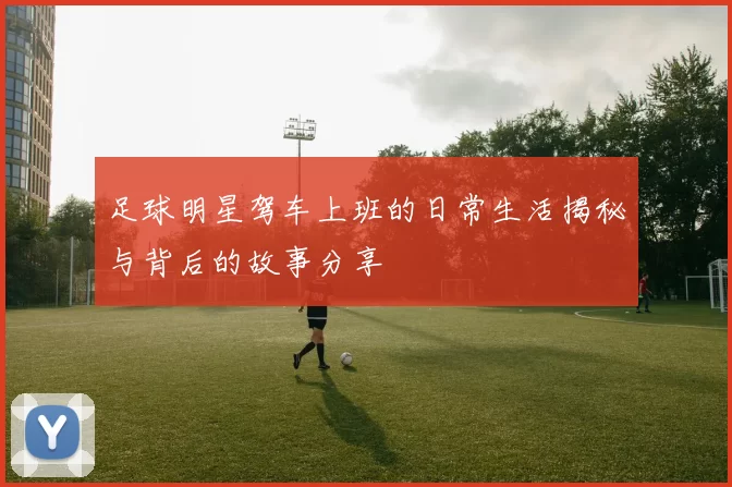 足球明星驾车上班的日常生活揭秘与背后的故事分享