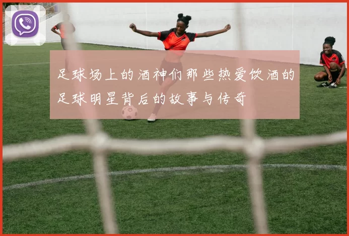 足球场上的酒神们那些热爱饮酒的足球明星背后的故事与传奇
