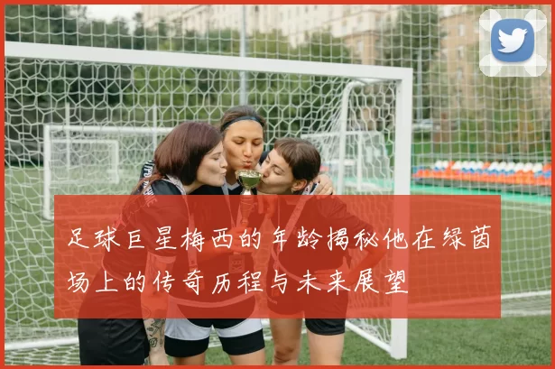 足球巨星梅西的年龄揭秘他在绿茵场上的传奇历程与未来展望